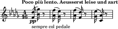 \relative a'' {
\key des \major
\time 4/16
\tempo "Poco più lento. Aeusserst leise und zart"
\tempo 4 = 40
<f, des'>16\pp_"sempre col pedale" (<bes ges'>16) r8
<aes f'>16 (<ges ees'>16) r8
<aes f'>16 (<f des'>16) r8
<ges ees'>16 (<c, aes'>16) r8
}