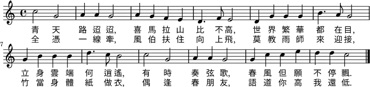 \relative c' { \time 4/4 \key c \major
c'2 g2 | a4 a4 g2 | a4 g4 f4 e4 | d4. f8 e2 |
d4 g4 g4 g4 | b4. a8 g2 |g4 b4 b4 b4 | d4. c8 b2 |
c2 g2 | a4 a4 g2 | g4 c4 c4 e4 | d4 d4 c2 \bar "|."
}
\addlyrics {
青 天 | 路 迢 迢, | 喜 馬 拉 山 | 比 不 高, |
世 界 繁 華 | 都 在 目, | 立 身 雲 端 | 何 逍 遙, |
有 時 | 奏 弦 歌, | 春 風 但 願 | 不 停 飄. |
}
\addlyrics {
全 憑 | 一 線 牽, |風 伯 扶 住 | 向 上 飛, |
莫 教 雨 師 | 來 迎 接, | 竹 當 身 體 | 紙 做 衣, |
偶 逢 | 春 朋 友, | 語 道 你 高 | 我 還 低. |
}