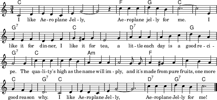 % https://nla.gov.au/nla.obj-181524182/view?searchTerm=Aeroplane+jelly&partId=nla.obj-181524416#page/n2/mode/1up
\header { tagline = ##f }
\layout { indent = 0 \context { \Score \remove "Bar_number_engraver" } }
global = { \key c \major \time 3/4 \autoBeamOff }
kords = \chordmode { \global \set chordChanges = ##t \set ChordNames.midiInstrument = "acoustic guitar (nylon)"
c,2.\p | c, | c, | c, | f, | g, | c,~ | c, |
g,:7 | g,:7 | c, | c, | d,:7 | d,:7 | g, | g,:7 |
c, | c, | a,:m | a,:m | f, | f, | c, | g,:7 |
c, | c, | c,~ |c, | d,:7 | g,:7 | c, \bar "|."
}
sopranoVoice = \relative c' { \global
c2 d4 | e d c | e g2~ | g r4 |
c4 c c | d c b | c2.~ | c2
e,4 | f e f | d e f | g fis g | e2
g4 | a a a | a b c | d b a g2
g4 | c c c | c d b | a a a a2
g8 g | a4 gis a | c b a | g f e d2.
c2 d4 | e d c | e g2~ | g2. |
c4 c c | d c b | c2. \bar "|."
}
verse = \lyricmode {
I like Ae -- ro plane Jel -- ly,
Ae -- ro -- plane jel -- ly for me.
I like it for din -- ner, I like it for tea,
a lit -- tle each day is a good re -- ci -- pe.
The qua -- li -- ty's high as the name will im -- ply,
and it's made from pure fruits, one more good rea -- son why.
I like Ae -- ro -- plane Jel -- ly,
Ae -- ro -- plane Jel -- ly for me!
}
\score {
<<
\new ChordNames \kords
\new Staff \with { midiInstrument = "choir aahs" }
\sopranoVoice
\addlyrics \verse
>>
\layout { }
\midi { \tempo 4=158 }
}